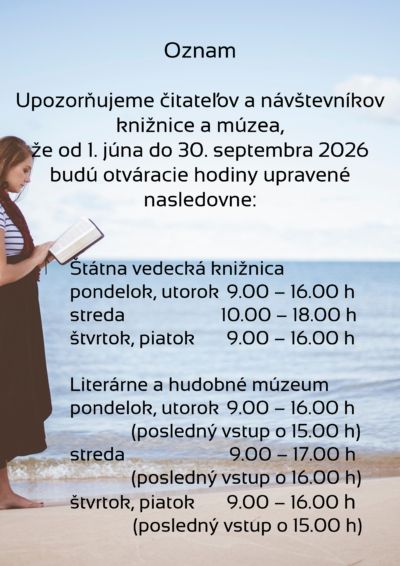 Oznam Upozorňujeme čitateľov a návštevníkov knižnice a múzea, že od 1. júna do 30. septembra 2026 budú otváracie hodiny upravené nasledovne: Štátna vedecká knižnica pondelok, utorok 9.00 – 16.00 h streda 10.00 – 18.00 h štvrtok, piatok 9.00 – 16.00 h. Literárne a hudobné múzeum pondelok, utorok 9.00 – 16.00 h (posledný vstup o 15.00 h) streda 9.00 – 17.00 h (posledný vstup o 16.00 h) štvrtok, piatok 9.00 – 16.00 h (posledný vstup o 15.00 h)