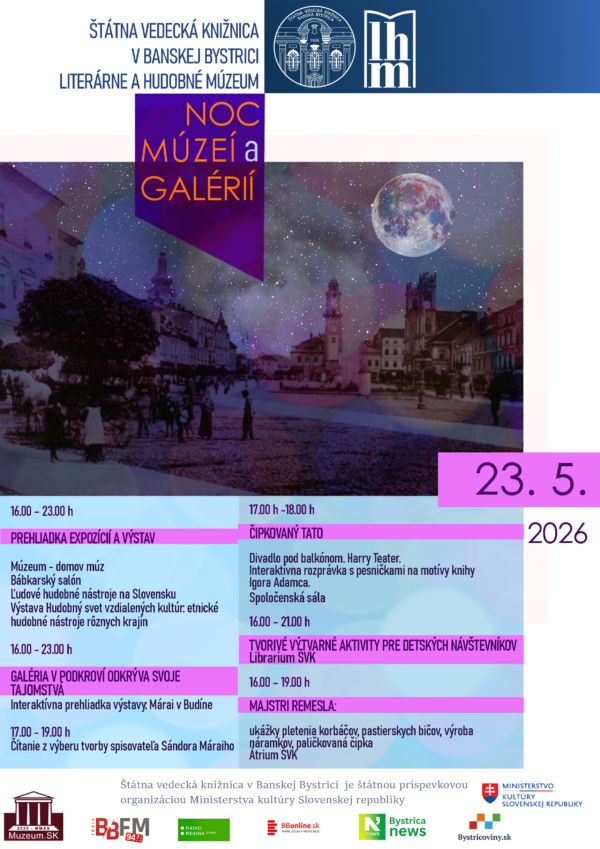ŠTÁTNA VEDECKÁ KNIŽNICA V BANSKEJ BYSTRICI
LITERÁRNE A HUDOBNÉ MÚZEUM

PROGRAM:

16.00 – 23.00 h
PREHLIADKA EXPOZÍCIÍ A VÝSTAV
Múzeum - domov múz
Bábkarský salón
Ľudové hudobné nástroje na Slovensku
Výstava Hudobný svet vzdialených kultúr: etnické hudobné nástroje rôznych krajín

16.00 - 23.00 h
GALÉRIA V PODKROVÍ ODKRÝVA SVOJE TAJOMSTVÁ
Interaktívna prehliadka výstavy: Márai v Budíne

17.00 - 19.00 h
Čítanie z výberu tvorby spisovateľa Sándora Máraiho

17.00 h -18.00 h
ČIPKOVANÝ TATO
Divadlo pod balkónom. Harry Teater.
Interaktívna rozprávka s pesničkami na motívy knihy Igora Adamca.
Spoločenská sála

16.00 – 21.00 h
TVORIVÉ VÝTVARNÉ AKTIVITY PRE DETSKÝCH NÁVŠTEVNÍKOV
Librárium ŠVK

16.00 – 19.00 h
MAJSTRI REMESLA: ukážky pletenia korbáčov, pastierskych bičov, výroba náramkov, paličkovaná čipka
Átrium ŠVK