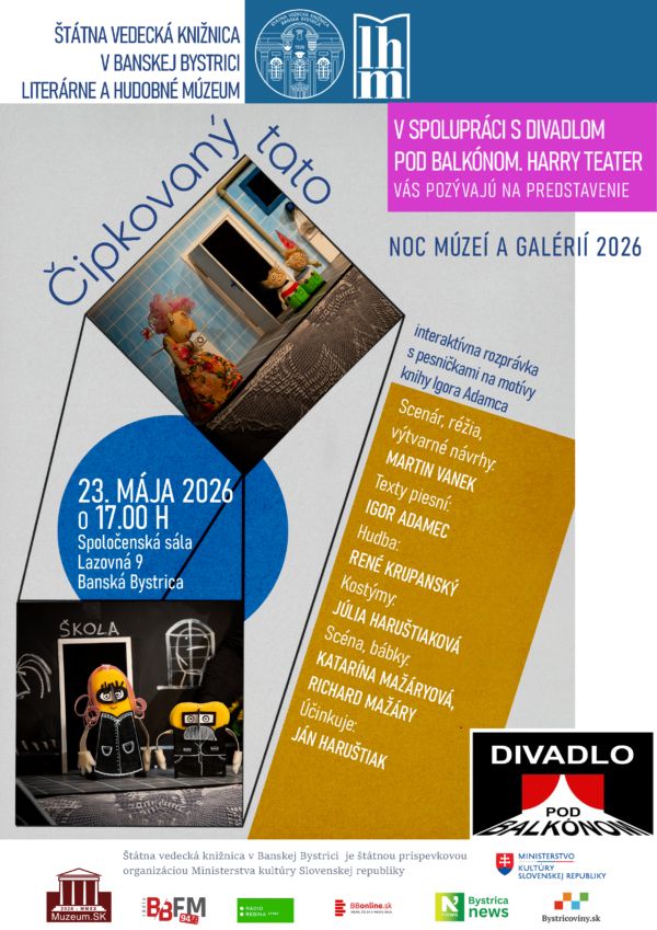 ŠTÁTNA VEDECKÁ KNIŽNICA V BANSKEJ BYSTRICI
LITERÁRNE A HUDOBNÉ MÚZEUM
v spolupráci s Divadlom pod balkónom. Harry Teater

NOC MÚZEÍ A GALÉRIÍ 2026
vás pozývajú na predstavenie
ČIPKOVANÝ TATO interaktívna rozprávka s pesničkami na motívy knihy Igora Adamca

Scenár, réžia, výtvarné návrhy: Martin Vanek
Texty piesní: Igor Adamec
Hudba: René Krupanský
Kostýmy: Júlia Haruštiaková
Scéna, bábky: Katarína Mažáryová, Richard Mažáry
Účinkuje: Ján Haruštiak
Kedy: 23. mája 2026 o 17.00 h
Kde: Spoločenská sála Štátnej vedeckej knižnice v Banskej Bystrici
Lazovná 9
Banská Bystrica