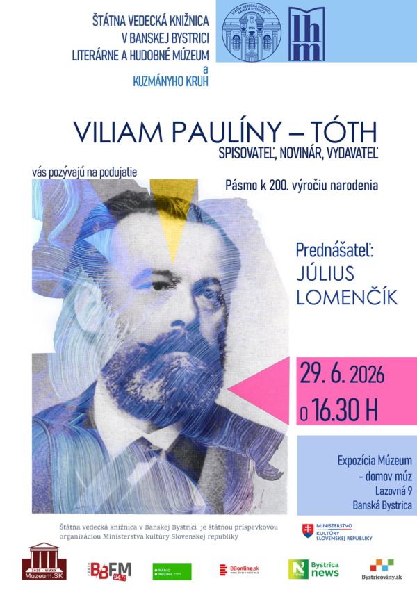 Pozvánka na podujatie:
Štátna vedecká knižnica v Banskej Bystrici
Literárne a hudobné múzeum
Kuzmányho kruh vás pozývajú na podujatie
VILIAM PAULÍNY – TÓTH
SPISOVATEĽ, NOVINÁR, VYDAVATEĽ
Pásmo k 200. výročiu narodenia.
Prednášateľ: Július Lomenčík
Kedy: 29. 6. 2026 o 16. 30 h
Kde: expozícia Múzeum - domov múz na 2. poschodí Štátnej vedeckej knižnice v Banskej Bystrici, Lazovná 9