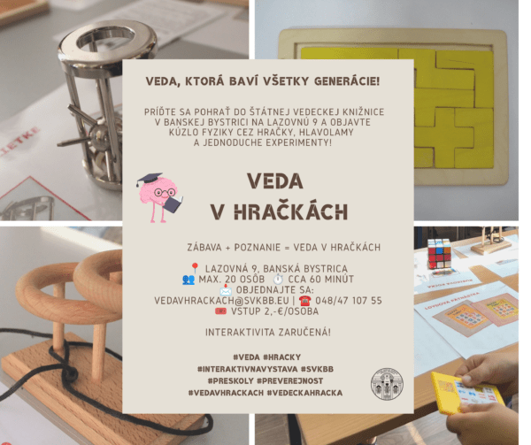plagát: Štátna vedecká knižnica v Banskej Bystrici po prvý raz sprístupnila výstavu „Veda v hračkách“ koncom júna 2016. Ide o interaktívnu výstavu jednoduchých vedeckých hračiek, hlavolamov a fyzikálnych experimentov, ktoré slúžia na hravé spoznávanie prírodných zákonitostí. Výstava je určená nielen žiakom a študentom, ale aj dospelým a seniorom – jednoducho všetkým zvedavým návštevníkom. Ku každému exponátu patrí graficky jednotný sprievodný manuál, ktorý obsahuje názov hračky, obrázok exponátu, návod na manipuláciu či hru a odborný opis pozorovaného prírodného fenoménu. Všetky hračky si môžu návštevníci vyskúšať a doslova sa s vedou pohrať. Vedecké hračky sa nachádzajú na prízemí knižnice – prístup je bezbariérový. Prehliadka trvá približne 60 minút, maximálna kapacita skupiny je 20 osôb, vstupné 2,-€/osoba. Pre individuálnych návštevníkov i skupiny je potrebné objednať sa vopred – buď e-mailom na vedavhrackach@svkbb.eu, alebo telefonicky na čísle 048/47 107 55. Rezervácia je platná až po potvrdení pracovníkom knižnice.